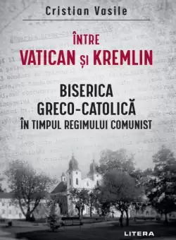 Intre Vatican si Kremlin. Biserica Greco-Catolica in timpul regimului comunist
